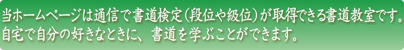 当ホームページは通信で書道検定（段位や級位）が取得できる
	書道教室です。 自宅で自分の好きなときに、書道を学ぶことができます。